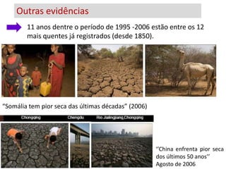 Outras evidências
        11 anos dentre o período de 1995 -2006 estão entre os 12
             Geleira Chacaltaya na Bolívia
        mais quentes já registrados (desde 1850).




“Somália tem pior seca das últimas décadas” (2006)




                                                     ‘’China enfrenta pior seca
                                                     dos últimos 50 anos’’
                                                     Agosto de 2006
 