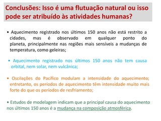 Conclusões: Isso é uma flutuação natural ou isso
pode ser Geleira ChacaltayaàsBolívia
          atribuído na atividades humanas?

• Aquecimento registrado nos últimos 150 anos não está restrito a
 cidades, mas é observado em qualquer ponto do
 planeta, principalmente nas regiões mais sensíveis a mudanças de
 temperatura, como geleiras;

• Aquecimento registrado nos últimos 150 anos não tem causa
 orbital, nem solar, nem vulcânica;

• Oscilações do Pacífico modulam a intensidade do aquecimento;
 entretanto, os períodos de aquecimento têm intensidade muito mais
 forte do que os períodos de resfriamento;

• Estudos de modelagem indicam que a principal causa do aquecimento
nos últimos 150 anos é a mudança na composição atmosférica.
 