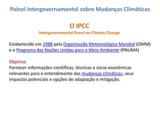 Painel Intergovernamental sobre Mudanças Climáticas

                             O IPCC
              Intergovernmental Panel on Climate Change

Estabelecido em 1988 pela Organização Meteorológica Mundial (OMM)
e o Programa das Nações Unidas para o Meio Ambiente (PNUMA)

Objetivo
Fornecer informações científicas, técnicas e sócio-econômicas
relevantes para o entendimento das mudanças climáticas, seus
impactos potenciais e opções de adaptação e mitigação.
 