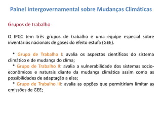 Painel Intergovernamental sobre Mudanças Climáticas

Grupos de trabalho

O IPCC tem três grupos de trabalho e uma equipe especial sobre
inventários nacionais de gases do efeito estufa (GEE).

   * Grupo de Trabalho I: avalia os aspectos científicos do sistema
climático e de mudança do clima;
   * Grupo de Trabalho II: avalia a vulnerabilidade dos sistemas socio-
econômicos e naturais diante da mudança climática assim como as
possibilidades de adaptação a elas;
   * Grupo de Trabalho III: avalia as opções que permitiriam limitar as
emissões de GEE;
 
