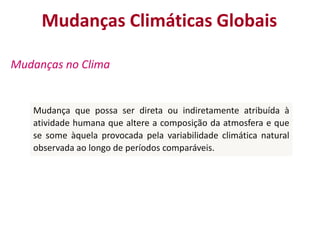 Mudanças Climáticas Globais

Mudanças no Clima


   Mudança que possa ser direta ou indiretamente atribuída à
   atividade humana que altere a composição da atmosfera e que
   se some àquela provocada pela variabilidade climática natural
   observada ao longo de períodos comparáveis.
 