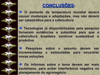 CONCLUSÕES : O aumento da temperatura mundial deverá causar mudanças e adaptações, mas não deverá ser catastrófica para a cafeicultura Tecnologias já disponibilizadas pela pesquisa fornecem evidências e subsídios para que a cafeicultura brasileira continue sustentável e produtiva Pesquisas sobre o assunto devem ser incrementadas e estimuladas para encontrar novas soluções Os informes sobre o tema devem ser mais cautelosos, para evitar interferência negativa no planejamento do agronegócio 