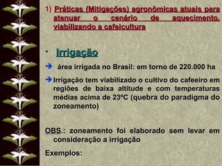 1)  Práticas (Mitigações) agronômicas atuais para atenuar o cenário de aquecimento, viabilizando a cafeicultura Irrigação área irrigada no Brasil: em torno de 220.000 ha Irrigação tem viabilizado o cultivo do cafeeiro em regiões de baixa altitude e com temperaturas médias acima de 23ºC  (quebra do paradigma do zoneamento) OBS .: zoneamento foi elaborado sem levar em consideração a irrigação Exemplos: 