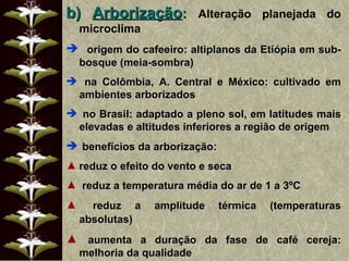 b)   Arborização :  Alteração planejada do microclima origem do cafeeiro: altiplanos da Etiópia em sub-bosque (meia-sombra) na Colômbia, A. Central e México: cultivado em ambientes arborizados no Brasil: adaptado a pleno sol, em latitudes mais elevadas e altitudes inferiores a região de origem benefícios da arborização: reduz o efeito do vento e seca reduz a temperatura média do ar de 1 a 3ºC reduz a amplitude térmica (temperaturas absolutas) aumenta a duração da fase de café cereja: melhoria da qualidade 