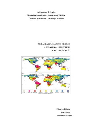 Universidade de Aveiro
Mestrado Comunicação e Educação em Ciência
 Temas da Actualidade I – Geologia Marinha




            MUDANÇAS CLIMÁTICAS GLOBAIS
                   A PALAVRA da HIDROSFERA
                            E A COMUNICAÇÃO




                                   Filipa M. Ribeiro
                                        Rita Portela
                                   Dezembro de 2006
 