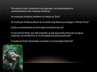•   Precisamos investir rapidamente nas pesquisas, nos monitoramentos e
    acompanhamentos das mudanças climáticas.

    As mudanças climáticas interferem na rotação da Terra?

    As mudanças climáticas alteram as correntes magnéticas que protegem o Planeta Terra?

    Quais as consequências da diminuição do tamanho da Lua?

    O mais forte El Ninõs, que está chegando, já está aquecendo ainda mais as águas
    oceânicas, há interferência na movimentação das placas tectônicas?

    Furacões de fortes intensidades aumentam a movimentação tectônica?
 