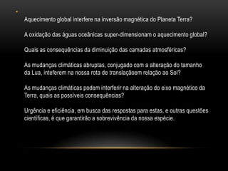 •
    Aquecimento global interfere na inversão magnética do Planeta Terra?

    A oxidação das águas oceânicas super-dimensionam o aquecimento global?

    Quais as consequências da diminuição das camadas atmosféricas?

    As mudanças climáticas abruptas, conjugado com a alteração do tamanho
    da Lua, inteferem na nossa rota de translaçãoem relação ao Sol?

    As mudanças climáticas podem interferir na alteração do eixo magnético da
    Terra, quais as possíveis consequências?

    Urgência e eficiência, em busca das respostas para estas, e outras questões
    científicas, é que garantirão a sobrevivência da nossa espécie.
 