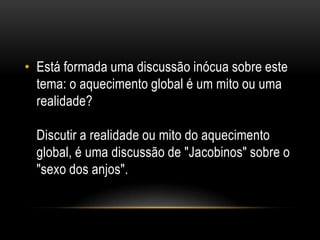 • Está formada uma discussão inócua sobre este
  tema: o aquecimento global é um mito ou uma
  realidade?

  Discutir a realidade ou mito do aquecimento
  global, é uma discussão de "Jacobinos" sobre o
  "sexo dos anjos".
 