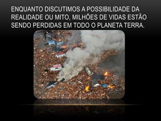 ENQUANTO DISCUTIMOS A POSSIBILIDADE DA
REALIDADE OU MITO, MILHÕES DE VIDAS ESTÃO
SENDO PERDIDAS EM TODO O PLANETA TERRA.
 