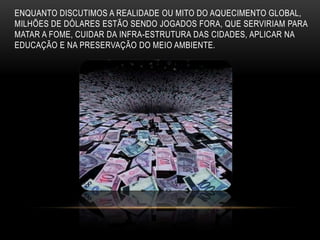 ENQUANTO DISCUTIMOS A REALIDADE OU MITO DO AQUECIMENTO GLOBAL,
MILHÕES DE DÓLARES ESTÃO SENDO JOGADOS FORA, QUE SERVIRIAM PARA
MATAR A FOME, CUIDAR DA INFRA-ESTRUTURA DAS CIDADES, APLICAR NA
EDUCAÇÃO E NA PRESERVAÇÃO DO MEIO AMBIENTE.
 