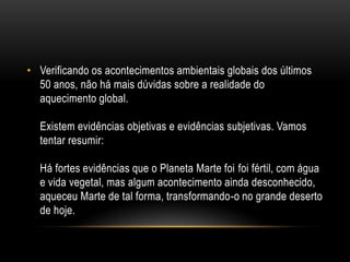 • Verificando os acontecimentos ambientais globais dos últimos
  50 anos, não há mais dúvidas sobre a realidade do
  aquecimento global.

  Existem evidências objetivas e evidências subjetivas. Vamos
  tentar resumir:

  Há fortes evidências que o Planeta Marte foi foi fértil, com água
  e vida vegetal, mas algum acontecimento ainda desconhecido,
  aqueceu Marte de tal forma, transformando-o no grande deserto
  de hoje.
 