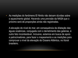 • As medições do fenômeno El Ninõs não deixam dúvidas sobre
  o aquecimento global. Havendo uma previsão da NASA que o
  próximo será de proporções ainda não registradas.

  A elevação do nível do mar, em consequência da dilatação das
  águas oceânicas, conjugada com o derretimento das geleiras, é
  outro fato incontestável. Inclusive, estamos em busca de apoio
  e patrocinadores, para fazer o mapeamento e as medições para
  comprovar o nível da elevação do Oceano Atlântico, no litoral
  brasileiro.
 