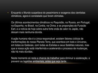 • Enquanto o Mundo suspeitava do pessimismo e exageros dos cientistas
  climáticos, agora é constatado que foram otimistas.

   Os últimos acontecimentos climáticos no Paquistão, na Russia, em Portugal,
   na Espanha, no Brasil, na Coréia, na China, e as proporções do Furacão
   Earl, e a notícia de hoje sobre outra forte onda de calor no Japão, não
   deixam mais nenhuma dúvida.

   A ação humana não é a única responsável, existem fatores cíclicos de
   tranformações do nosso Planeta Terra, que acontece em todo o Universo,
   em todas as Galáxias, com todas as Estrelas e seus Satélites naturais, mas
   que a nossa ação está interferindo e acelerando o processo de mudanças,
   não há mais dúvidas.

   Neste momento só resta a chance de trabalhar para diminuir a aceleração, e
   prevenir as tagédias ambientais, antes que seja tarde.
 