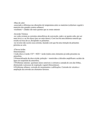 -Ilhas de calor
-associado a diferença nas absorções de temperatura entre os materiais (cobertura vegetal e
materiais dos grandes centros urbanos)
-resultante = cidades são mais quentes que as zonas naturais
-Inversão Térmica
-no verão existem as correntes atmosféricas de convecção, onde o ar quente sobe, por ser
mais leve) e o ar frio desce (por ser mais denso). Com isso há uma dinâmica natural que
resulta na troca do ar, dissipando os poluentes.
-no inverno não ocorre essa corrente, fazendo com que há uma retenção de poluentes
próximo ao solo.
-Chuvas ácidas
Determinantes:
1-toda chuva é ácida: CO² + H2O = ácido (todos estes elementos já estão presentes na
atmosfera;
2-Potencialização da chuva ácida: poluição = monóxidos e dióxidos amplificam a acidez da
água em suspensão da atmosfera;
3-Problemas naturais: queimam raízes sensíveis e corroem a camada de cera das folhas,
diminuindo o processo de respiração vegetal (fotossíntese);
4-Problemas urbanos: corrosão de monumentos e edificações. Corrosão de veículos e
ampliação da corrosão em elementos ferrosos.
 