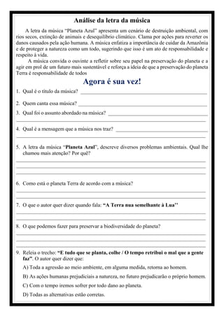 Análise da letra da música
A letra da música “Planeta Azul” apresenta um cenário de destruição ambiental, com
rios secos, extinção de animais e desequilíbrio climático. Clama por ações para reverter os
danos causados pela ação humana. A música enfatiza a importância de cuidar da Amazônia
e de proteger a natureza como um todo, sugerindo que isso é um ato de responsabilidade e
respeito à vida.
A música convida o ouvinte a refletir sobre seu papel na preservação do planeta e a
agir em prol de um futuro mais sustentável e reforça a ideia de que a preservação do planeta
Terra é responsabilidade de todos
Agora é sua vez!
1. Qual é o título da música? ________________________________________________
2. Quem canta essa música? _________________________________________________
3. Qual foi o assunto abordado na música? ______________________________________
________________________________________________________________________
4. Qual é a mensagem que a música nos traz? ___________________________________
________________________________________________________________________
5. A letra da música “Planeta Azul”, descreve diversos problemas ambientais. Qual lhe
chamou mais atenção? Por quê?
________________________________________________________________________
________________________________________________________________________
________________________________________________________________________
6. Como está o planeta Terra de acordo com a música?
________________________________________________________________________
________________________________________________________________________
7. O que o autor quer dizer quando fala: “A Terra nua semelhante à Lua’’
________________________________________________________________________
________________________________________________________________________
8. O que podemos fazer para preservar a biodiversidade do planeta?
________________________________________________________________________
________________________________________________________________________
________________________________________________________________________
9. Releia o trecho: “E tudo que se planta, colhe / O tempo retribui o mal que a gente
faz”. O autor quer dizer que:
A) Toda a agressão ao meio ambiente, em alguma medida, retorna ao homem.
B) As ações humanas prejudiciais a natureza, no futuro prejudicarão o próprio homem.
C) Com o tempo iremos sofrer por todo dano ao planeta.
D) Todas as alternativas estão corretas.
 