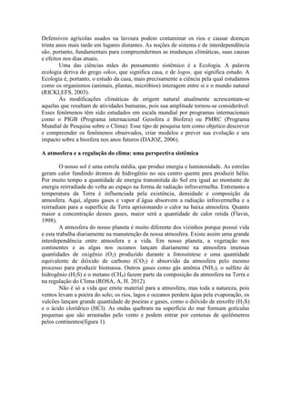 Defensivos agrícolas usados na lavoura podem contaminar os rios e causar doenças
trinta anos mais tarde em lugares distantes. As noções de sistema e de interdependência
são, portanto, fundamentais para compreendermos as mudanças climáticas, suas causas
e efeitos nos dias atuais.
Uma das ciências mães do pensamento sistêmico é a Ecologia. A palavra
ecologia deriva do grego oikos, que significa casa, e de logos, que significa estudo. A
Ecologia é, portanto, o estudo da casa, mais precisamente a ciência pela qual estudamos
como os organismos (animais, plantas, micróbios) interagem entre si e o mundo natural
(RICKLEFS, 2003).
Às modificações climáticas de origem natural atualmente acrescentam-se
aquelas que resultam de atividades humanas, pois sua amplitude tornou-se considerável.
Esses fenômenos têm sido estudados em escala mundial por programas internacionais
como o PIGB (Programa internacional Geosfera e Biofera) ou PMRC (Programa
Mundial de Pesquisa sobre o Clima): Esse tipo de pesquisa tem como objetico descrever
e compreender os fenômenos observados, criar modelos e prever sua evolução e seu
impacto sobre a biosfera nos anos futuros (DAJOZ, 2006).
A atmosfera e a regulação do clima: uma perspectiva sistêmica
O nosso sol é uma estrela média, que produz energia e luminosidade. As estrelas
geram calor fundindo átomos de hidrogênio no seu centro quente para produzir hélio.
Por muito tempo a quantidade de energia transmitida do Sol era igual ao montante de
energia reirradiada do volta ao espaço na forma de radiação infravermelha. Entretanto a
temperatura da Terra é influenciada pela existência, densidade e composição da
atmosfera. Aqui, alguns gases e vapor d`água absorvem a radiação infravermelha e a
reirradiam para a superfície da Terra aprisionando o calor na baixa atmosfera. Quanto
maior a concentração desses gases, maior será a quantidade de calor retida (Flavin,
1998).
A atmosfera do nosso planeta é muito diferente dos vizinhos porque possui vida
e esta trabalha diariamente na manutenção da nossa atmosfera. Existe assim uma grande
interdependência entre atmosfera e a vida. Em nosso planeta, a vegetação nos
continentes e as algas nos oceanos lançam diariamente na atmosfera imensas
quantidades de oxigênio (O2) produzido durante a fotossíntese e uma quantidade
equivalente de dióxido de carbono (CO2) é absorvido da atmosfera pelo mesmo
processo para produzir biomassa. Outros gases como gás amônia (NH3), o sulfeto de
hidrogênio (H2S) e o metano (CH4) fazem parte da composição da atmosfera na Terra e
na regulação do Clima (ROSA, A, H. 2012).
Não é só a vida que emite material para a atmosfera, mas toda a natureza, pois
ventos levam a poeira do solo; os rios, lagos e oceanos perdem água pela evaporação, os
vulcões lançam grande quantidade de poeiras e gases, como o dióxido de enxofre (H2S)
e o ácido clorídrico (HCl). As ondas quebram na superfície do mar formam gotículas
pequenas que são arrastadas pelo vento e podem entrar por centenas de quilômetros
pelos continentes(figura 1).
 