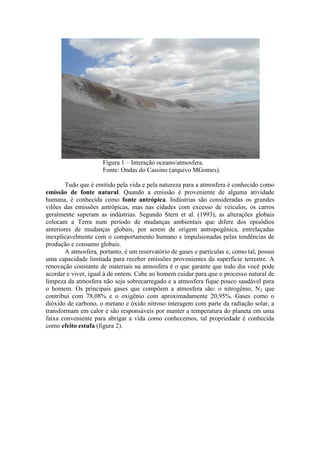 Figura 1 – Interação oceano/atmosfera.
Fonte: Ondas do Cassino (arquivo MGomes).
Tudo que é emitido pela vida e pela natureza para a atmosfera é conhecido como
emissão de fonte natural. Quando a emissão é proveniente de alguma atividade
humana, é conhecida como fonte antrópica. Indústrias são consideradas os grandes
vilões das emissões antrópicas, mas nas cidades com excesso de veículos, os carros
geralmente superam as indústrias. Segundo Stern et al. (1993), as alterações globais
colocam a Terra num período de mudanças ambientais que difere dos episódios
anteriores de mudanças globais, por serem de origem antropogênica, entrelaçadas
inexplicavelmente com o comportamento humano e impulsionadas pelas tendências de
produção e consumo globais.
A atmosfera, portanto, é um reservatório de gases e partículas e, como tal, possui
uma capacidade limitada para receber emissões provenientes da superfície terrestre. A
renovação constante de materiais na atmosfera é o que garante que todo dia você pode
acordar e viver, igual à de ontem. Cabe ao homem cuidar para que o processo natural de
limpeza da atmosfera não seja sobrecarregado e a atmosfera fique pouco saudável para
o homem. Os principais gases que compõem a atmosfera são: o nitrogênio, N2 que
contribui com 78,08% e o oxigênio com aproximadamente 20,95%. Gases como o
dióxido de carbono, o metano e óxido nitroso interagem com parte da radiação solar, a
transformam em calor e são responsáveis por manter a temperatura do planeta em uma
faixa conveniente para abrigar a vida como conhecemos, tal propriedade é conhecida
como efeito estufa (figura 2).
 