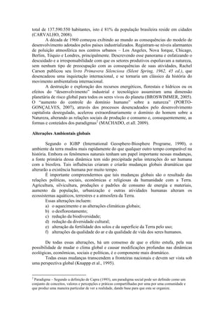 total de 137.590.550 habitantes, isto é 81% da população brasileira reside em cidades
(CARVALHO, 2008).
A década de 1960 começou exibindo ao mundo as consequências do modelo de
desenvolvimento adotados pelos países industrializados. Registram-se níveis alarmantes
de poluição atmosférica nos centros urbanos – Los Angeles, Nova Iorque, Chicago,
Berlim, Tóquio e Londres, principalmente. Descrevendo esse panorama e enfatizando o
descuidado e a irresponsabilidade com que os setores produtivos espoliavam a natureza,
sem nenhum tipo de preocupação com as consequências de suas atividades, Rachel
Carson publicou seu livro Primavera Silenciosa (Silent Spring, 1962, 45 ed.), que
desencadeou uma inquietação internacional, e se tornaria um clássico da história do
movimento ambientalista internacional.
A destruição e exploração dos recursos energéticos, florestais e hídricos ou os
efeitos do “desenvolvimento” industrial e tecnológico assumiram uma dimensão
planetária de risco global para todos os seres vivos do planeta (BROSWIMMER, 2005).
O “aumento do controle do domínio humano” sobre a natureza” (PORTO-
GONÇALVES, 2007), através dos processos desencadeados pelo desenvolvimento
capitalista desregulado, acelerou extraordinariamente o domínio do homem sobre a
Natureza, alterando as relações sociais de produção e consumo e, consequentemente, as
formas e conteúdos dos paradigmas2
(MACHADO, et all. 2009).
Alterações Ambientais globais
Segundo o IGBP (International Geosphere-Biosphere Programe, 1990), o
ambiente da terra mudou mais rapidamente do que qualquer outro tempo comparável na
história. Embora os fenômenos naturais tenham um papel importante nessas mudanças,
a fonte primária dessa dinâmica tem sido precipitada pelas interações do ser humana
com a biosfera. Tais influências criaram e criarão mudanças globais dramáticas que
alterarão a existência humana por muito tempo.
É importante compreendermos que tais mudanças globais são o resultado das
relações políticas, sociais, econômicas e religiosas da humanidade com a Terra.
Agricultura, silvicultura, produções e padrões de consumo de energia e materiais,
aumento da população, urbanização e outras atividades humanas alteram os
ecossistemas aquáticos, terrestres e a atmosfera da Terra.
Essas alterações incluem:
a) o aquecimento e as alterações climáticas globais;
b) o desflorestamento;
c) redução da biodiversidade;
d) redução da diversidade cultural;
e) alteração da fertilidade dos solos e da superfície da Terra pelo uso;
f) alterações da qualidade do ar e da qualidade de vida dos seres humanos.
De todas essas alterações, há um consenso de que o efeito estufa, pela sua
possibilidade de mudar o clima global e causar modificações profundas nas dinâmicas
ecológicas, econômicas, sociais e políticas, é o componente mais dramático.
Todas essas mudanças transcendem a fronteiras nacionais e devem ser vista sob
uma perspectiva global (Knappp et al., 1995).
2
Paradigma – Segundo a definição de Capra (1993), um paradigma social pode ser definido como um
conjunto de conceitos, valores e percepções e práticas compartilhadas por uma por uma comunidade e
que produz uma maneira particular de ver a realidade, dando base para que esta se organize.
 