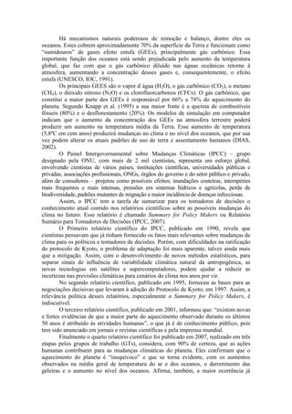 Há mecanismos naturais poderosos de remoção e balanço, dentre eles os
oceanos. Estes cobrem aproximadamente 70% da superfície da Terra e funcionam como
“sumidouros” de gases efeito estufa (GEEs), principalmente gás carbônico. Essa
importante função dos oceanos está sendo prejudicada pelo aumento da temperatura
global, que faz com que o gás carbônico diluído nas águas oceânicas retorne à
atmosfera, aumentando a concentração desses gases e, consequentemente, o efeito
estufa (UNESCO, IOC, 1991).
Os principais GEES são o vapor d`água (H2O), o gás carbônico (CO2), o metano
(CH4), o dióxido nitroso (N2O) e os clorofluorcarbonos (CFCs). O gás carbônico, que
constitui a maior parte dos GEEs é responsável por 66% a 74% do aquecimento do
planeta. Segundo Knapp et al. (1995) a sua maior fonte é a queima de combustíveis
fósseis (80%) e o desflorestamento (20%). Os modelos de simulação em computador
indicam que o aumento da concentração dos GEEs na atmosfera terrestre poderá
produzir um aumento na temperatura média da Terra. Esse aumento de temperatura
(5,8ºC em cem anos) produzirá mudanças no clima e no nível dos oceanos, que por sua
vez podem alterar os atuais padrões de uso de terra e assentamento humanos (DIAS,
2002).
O Painel Intergovernamental sobre Mudanças Climáticas (IPCC) – grupo
designado pela ONU, com mais de 2 mil cientistas, representa um esforço global,
envolvendo cientistas de vários países, instituições científicas, universidades públicas e
privadas, associações profissionais, ONGs, órgãos do governo e do setor público e privado,
além de consultores – projetou como possíveis efeitos; inundações costeiras, intempéries
mais frequentes e mais intensas, pressões em sistemas hídricos e agrícolas, perda de
biodiversidade, padrões mutantes de migração e maior incidência de doenças infecciosas.
Assim, o IPCC tem a tarefa de sumarizar para os tomadores de decisões o
conhecimento atual contido nos relatórios científicos sobre as possíveis mudanças do
clima no futuro. Esse relatório é chamado Summary for Policy Makers ou Relatório
Sumário para Tomadores de Decisões (IPCC, 2007).
O Primeiro relatório científico do IPCC, publicado em 1990, revela que
cientistas pensavam que já tinham fornecido os fatos mais relevantes sobre mudanças de
clima para os políticos e tomadores de decisões. Porém, com dificuldades na ratificação
do protocolo de Kyoto, o problema de adaptação foi mais aparente, talvez ainda mais
que a mitigação. Assim, com o desenvolvimento de novos métodos estatísticos, para
separar sinais de influência de variabilidade climática natural da antropogênica, as
novas tecnologias em satélites e supercomputadores, podem ajudar a reduzir as
incertezas nas previsões climáticas para cenários do clima nos anos por vir.
No segundo relatório científico, publicado em 1995, forneceu as bases para as
negociações decisivas que levaram à adoção do Protocolo de Kyoto, em 1997. Assim, a
relevância política desses relatórios, especialmente o Summary for Policy Makers, é
indiscutível.
O terceiro relatório científico, publicado em 2001, informou que: “existem novas
e fortes evidências de que a maior parte do aquecimento observado durante os últimos
50 anos é atribuído às atividades humanas”, o que já é de conhecimento público, pois
tem sido anunciado em jornais e revistas científicas e pela imprensa mundial.
Finalmente o quarto relatório científico foi publicado em 2007, realizado em três
etapas pelos grupos de trabalho (GTs), considera, com 90% de certeza, que as ações
humanas contribuem para as mudanças climáticas do planeta. Eles confirmam que o
aquecimento do planeta é “inequívoco” e que se torna evidente, com os aumentos
observados na média geral de temperatura do ar e dos oceanos, o derretimento das
geleiras e o aumento no nível dos oceanos. Afirma, também, a maior ocorrência já
 