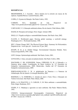 REFERÊNCIAS:
BROSWIMMER, F. J. Ecocídio – Breve história de la extición em massa de lãs
espécies. Espanha/México: Laeotoli/Oceano, 2005.
CAPRA, F. O ponto de Mutação. São Paulo Cultrix, 1993.
CARRIJO, M.A. Qualidade de vida. Disponível em
<http://www.proreh.ufu.br/index.php?id=42> Acesso em: 15/06/14.
CARVALHO, V. S. Educação ambiental urbana. Rio de Janeiro: Wak Editora, 2008.
DAJOZ, R. Princípios de Ecologia. Porto Alegre: Artmed. 2006.
DIAS, G. F. Pegada ecológica e sustentabilidade humana. São Paulo: Gaia, 2002.
FLAVIN, C. Worldwatch paper. Slowing global warming: a worlwild strategy.
Washington, D. C.: Worlwatch Institute, 1998.
IPCC. Climate Change 2007: The Physical Science Basis. Summary for Policemakers.
Disponível em: <www.ipcc.ch>. Acesso em: 07 jun. 2007.
KNAPP, D. H. et al. Global Change. Environmental Education Module. Paris:
Unesco/Unep (IEEP), 1995. 149p.
LEFF, Enrique. Epistemologia ambiental. São Paulo, Cortez, 2001.
LOVELOCK, J. Gaia, cura para um planeta doente. São Paulo: Cultrix, 2006.
MACHADO, C. RS; SCHNEIDER, Naiara, CIPRIANO, D. M. A Educação e a
Natureza da/na cidade: Contribuições de Henri Lefebvre In: 12º Encuentro de
Geógrafos Latinoamericanos, 2009, Montevideo. Analles del 12º Encuentro de
Geógrafos Latinoamericanos, 2009.
PORTO-GONÇALVES, C. W. A globalização da Natureza e a Natureza da
Globalização. Rio de Janeiro: Civilização Brasileira, 2007.
ROIZMAN, L. G; FERREIRA, E. Jornada de amor à Terra: Ética e Educação em
Valores Universais. São Paulo: Palas Athena, 2006.
ROSA, A, H; FRACETO, L, F; CARLOS, V, M. Meio ambiente e sustentabilidade.
Porto Alegre: Bookman, 2012.
STERN, P. C. Mudanças e agressões ao meio ambiente. São Paulo: Makron Books,
1993.
UNESCO, Intergovernamental Oceonographic Commission. Disponível em
<http://www.iocunesco.org/index.php?option=com_oe&task=zipAllEventDocs&eventI
D=1001> Acesso em: 15/06/14.
 