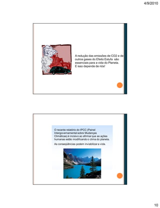 4/9/2010
10
A redução das emissões de CO2 e de
outros gases do Efeito Estufa são
essenciais para a vida do Planeta.
E isso depende de nós!
Não temos mais tempo a perder!
O recente relatório do IPCC (Painel
Intergovernamental sobre Mudanças
Climáticas) é incisivo ao afirmar que as ações
humanas estão modificando o clima do planeta.
As conseqüências podem inviabilizar a vida.
O aquecimento global
 