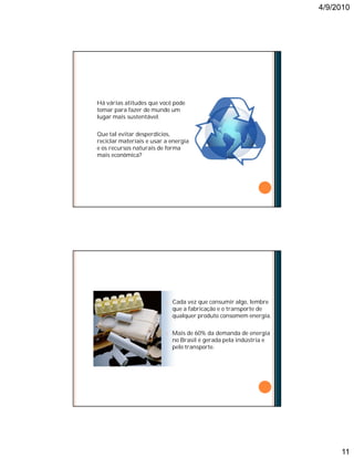 4/9/2010
11
O COMPROMISSO COM A SUSTENTABILIDADE
Há várias atitudes que você pode
tomar para fazer do mundo um
lugar mais sustentável.
Que tal evitar desperdícios,
reciclar materiais e usar a energia
e os recursos naturais de forma
mais econômica?
O CONSUMO SUSTENTÁVEL
¢ Cada vez que consumir algo, lembre
que a fabricação e o transporte de
qualquer produto consomem energia.
¢ Mais de 60% da demanda de energia
no Brasil é gerada pela indústria e
pelo transporte.
 