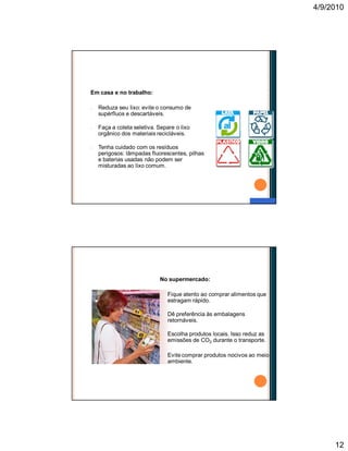 4/9/2010
12
Em casa e no trabalho:
n Reduza seu lixo: evite o consumo de
supérfluos e descartáveis.
n Faça a coleta seletiva. Separe o lixo
orgânico dos materiais recicláveis.
n Tenha cuidado com os resíduos
perigosos: lâmpadas fluorescentes, pilhas
e baterias usadas não podem ser
misturadas ao lixo comum.
Faça a sua parte
No supermercado:
n Fique atento ao comprar alimentos que
estragam rápido.
n Dê preferência às embalagens
retornáveis.
n Escolha produtos locais. Isso reduz as
emissões de CO2 durante o transporte.
n Evite comprar produtos nocivos ao meio
ambiente.
Faça a sua parte
 