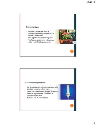 4/9/2010
13
Economize água:
n Diminua o tempo dos banhos.
n Feche a torneira enquanto escova os
dentes e lava a louça.
n Use regador em vez de mangueira.
n Verifique se as torneiras e descargas
estão vedando adequadamente.
Faça a sua parte
Economize energia elétrica:
n Use lâmpadas mais eficientes e apague a luz
quando o ambiente estiver vazio.
n Instale o ar-condicionado em local de sombra.
n Verifique, regularmente, a borracha de
vedação da geladeira.
n Reduza o uso do forno elétrico.
Faça a sua parte
 