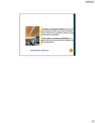 4/9/2010
14
§ Pratique o transporte solidário. Dê carona e
procure utilizar menos o seu carro em trajetos
curtos. Utilize mais o transporte coletivo e exija
que ele seja de qualidade.
§ Use madeira e produtos certificados. É a
garantia de que os recursos foram retirados de
forma responsável.
Sua atitude faz a diferença!
Faça a sua parte
 