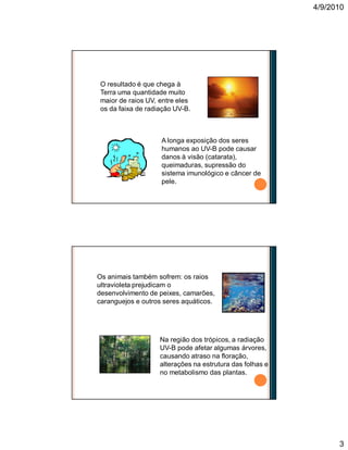 4/9/2010
3
O resultado é que chega à
Terra uma quantidade muito
maior de raios UV, entre eles
os da faixa de radiação UV-B.
A longa exposição dos seres
humanos ao UV-B pode causar
danos à visão (catarata),
queimaduras, supressão do
sistema imunológico e câncer de
pele.
Os animais também sofrem: os raios
ultravioleta prejudicam o
desenvolvimento de peixes, camarões,
caranguejos e outros seres aquáticos.
Na região dos trópicos, a radiação
UV-B pode afetar algumas árvores,
causando atraso na floração,
alterações na estrutura das folhas e
no metabolismo das plantas.
 