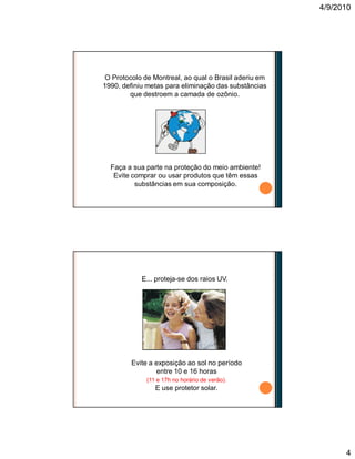 4/9/2010
4
O Protocolo de Montreal, ao qual o Brasil aderiu em
1990, definiu metas para eliminação das substâncias
que destroem a camada de ozônio.
Faça a sua parte na proteção do meio ambiente!
Evite comprar ou usar produtos que têm essas
substâncias em sua composição.
Evite a exposição ao sol no período
entre 10 e 16 horas
(11 e 17h no horário de verão).
E use protetor solar.
E... proteja-se dos raios UV.
 
