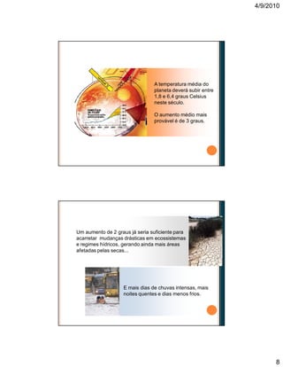4/9/2010
8
A temperatura média do
planeta deverá subir entre
1,8 e 6,4 graus Celsius
neste século.
O aumento médio mais
provável é de 3 graus.
O aumento da temperatura
Um aumento de 2 graus já seria suficiente para
acarretar mudanças drásticas em ecossistemas
e regimes hídricos, gerando ainda mais áreas
afetadas pelas secas...
E mais dias de chuvas intensas, mais
noites quentes e dias menos frios.
Conseqüências das mudanças climáticas
 