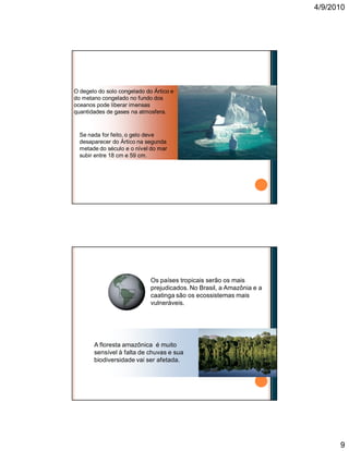 4/9/2010
9
O degelo do solo congelado do Ártico e
do metano congelado no fundo dos
oceanos pode liberar imensas
quantidades de gases na atmosfera.
Se nada for feito, o gelo deve
desaparecer do Ártico na segunda
metade do século e o nível do mar
subir entre 18 cm e 59 cm.
Conseqüências das mudanças climáticas
Os países tropicais serão os mais
prejudicados. No Brasil, a Amazônia e a
caatinga são os ecossistemas mais
vulneráveis.
A floresta amazônica é muito
sensível à falta de chuvas e sua
biodiversidade vai ser afetada.
Conseqüências das mudanças climáticas
 