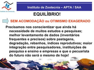 Instituto de Zootecnia – APTA / SAA EQUILÍBRIO! SEM ACOMODAÇÃO ou OTIMISMO EXAGERADO Precisamos nos conscientizar que ainda há necessidade de muitos estudos e pesquisas; melhor levantamento de dados (inventários frequentes e precisos) sobre pastagens, degradação, rebanhos, índices reprodutivos; maior integração entre pesquisadores, instituições de pesquisa e ensino e empresas e que o pecuarista do futuro não será o mesmo de hoje! 