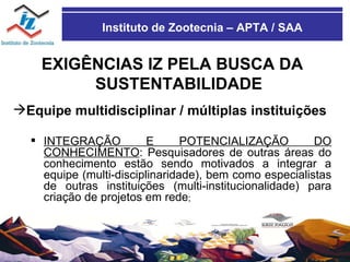Instituto de Zootecnia – APTA / SAA EXIGÊNCIAS IZ PELA BUSCA DA SUSTENTABILIDADE Equipe multidisciplinar / múltiplas instituições INTEGRAÇÃO E POTENCIALIZAÇÃO DO CONHECIMENTO : Pesquisadores de outras áreas do conhecimento estão sendo motivados a integrar a equipe (multi-disciplinaridade), bem como especialistas de outras instituições (multi-institucionalidade) para criação de projetos em rede ; 