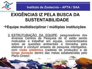 Instituto de Zootecnia – APTA / SAA EXIGÊNCIAS IZ PELA BUSCA DA SUSTENTABILIDADE Equipe multidisciplinar / múltiplas instituições 2. ESTRUTURAÇÃO DA EQUIPE : pesquisadores dos diversos Centros de Pesquisa do IZ estão sendo motivados a trabalhar em equipe, conscientizados sobre as questões ambientais e treinados para elaborar e conduzir ensaios de pesquisa interligados, com  visão sistêmica  (cadeias de produção) e de  longa duração  dentro das metas estabelecidas pelo Plano Diretor; 
