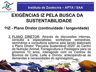 Instituto de Zootecnia – APTA / SAA EXIGÊNCIAS IZ PELA BUSCA DA SUSTENTABILIDADE IZ - Plano Diretor (continuidade / longevidade)  3. PLANO DIRETOR : Através de discussões internas, consulta a especialistas, workshops semestrais, seminários e consultoria externa está sendo elaborado o Plano Diretor “Pecuária Sustentável 2020” do Centro de Nutrição Animal, Forragicultura e Pastagens para os próximos 10 anos, interagindo com os Centros de Bovinos de Corte, Leite e Ovinos, antecipando-se as demandas e necessidades do agronegócio; 
