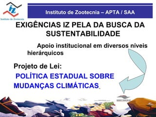 Instituto de Zootecnia – APTA / SAA EXIGÊNCIAS IZ PELA DA BUSCA DA SUSTENTABILIDADE Apoio institucional em diversos níveis hierárquicos Projeto de Lei: POLÍTICA ESTADUAL SOBRE MUDANÇAS CLIMÁTICAS   