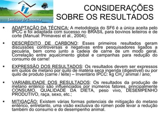 CONSIDERAÇÕES  GERAIS SOBRE OS RESULTADOS ADAPTAÇÃO DA TÉCNICA:  A metodologia do SF6 é a única aceita pelo IPCC e foi adaptada com sucesso no BRASIL para bovinos leiteiros e de corte (Manual: Primavesi et al., 2004); DESCRÉDITO DE CARBONO : Esses primeiros resultados geram discussões controversas e negativas entre pesquisadores ligados a pecuária, bem como junto a cadeia de carne de um modo geral. Correlação entre aquecimento global e campanhas para redução do consumo de carne! EXPRESSÃO DOS RESULTADOS : Os resultados devem ser expressos em quilos de metano por quilo de matéria seca ingerida (digestivel) ou por quilo de produto (carne / leite) – Inventário IPCC: kg CH 4 / animal / ano; VARIABILIDADE DOS RESULTADOS : Os resultados da produção de metano entérico são influenciados por inúmeros fatores, principalmente CONSUMO, QUALIDADE DA DIETA, peso vivo, DESEMPENHO PRODUTIVO, raça, sexo, etc.; MITIGAÇÃO:  Existem várias formas potenciais de mitigação do metano entérico, entretanto, uma visão exclusiva do rúmen pode levar a redução também do consumo e do desempenho animal. 