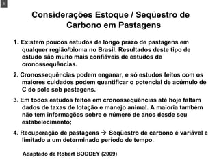 Considerações Estoque / Seqüestro de Carbono em Pastagens  1.  Existem poucos estudos de longo prazo de pastagens em qualquer região/bioma no Brasil. Resultados deste tipo de estudo são muito mais confiáveis de estudos de cronossequências. 2. Cronossequências podem enganar, e só estudos feitos com os maiores cuidados podem quantificar o potencial de acúmulo de C do solo sob pastagens. 3. Em todos estudos feitos em cronossequências até hoje faltam dados de taxas de lotação e manejo animal. A maioria também não tem informações sobre o número de anos desde seu estabelecimento; 4. Recuperação de pastagens    Seqüestro de carbono é variável e limitado a um determinado período de tempo. 1 Adaptado de Robert BODDEY (2009) 