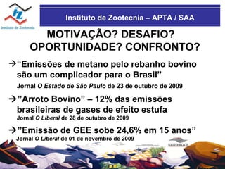 Instituto de Zootecnia – APTA / SAA MOTIVAÇÃO? DESAFIO? OPORTUNIDADE? CONFRONTO? “ Emissões de metano pelo rebanho bovino são um complicador para o Brasil” Jornal  O Estado de São Paulo  de 23 de outubro de 2009  ” Arroto Bovino” – 12% das emissões  brasileiras de gases de efeito estufa Jornal  O Liberal  de 28 de outubro de 2009  ” Emissão de GEE sobe 24,6% em 15 anos” Jornal  O Liberal  de 01 de novembro de 2009 