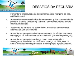 Fomentar a preservação de água (mananciais, margens de rios, aqüíferos, etc.); Apresentarmos os resultados de metano em quilos por unidade de produto, já que a unidade kg / animal / ano não inúmeros efeitos (Ótimo Ambiental); Seqüestro de carbono no solo é finito, mas ainda temos outras alternativas (ex: silvicultura) Aumentar as pesquisas visando ao aumento da eficiência ruminal e mitigação de metano com visão sistêmica (cadeia de produção); Aumentar as pesquisas de longo prazo para uma melhor avaliação do seqüestro de carbono e balanço de GEE, com ou sem a introdução de leguminosas e a integração agrosilvipastoril. DESAFIOS DA PECUÁRIA 