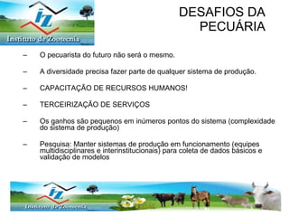 DESAFIOS DA PECUÁRIA O pecuarista do futuro não será o mesmo. A diversidade precisa fazer parte de qualquer sistema de produção.  CAPACITAÇÃO DE RECURSOS HUMANOS! TERCEIRIZAÇÃO DE SERVIÇOS Os ganhos são pequenos em inúmeros pontos do sistema (complexidade do sistema de produção) Pesquisa: Manter sistemas de produção em funcionamento (equipes multidisciplinares e interinstitucionais) para coleta de dados básicos e validação de modelos 
