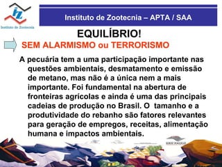 Instituto de Zootecnia – APTA / SAA EQUILÍBRIO! SEM ALARMISMO ou TERRORISMO A pecuária tem a uma participação importante nas questões ambientais, desmatamento e emissão de metano, mas não é a única nem a mais importante. Foi fundamental na abertura de fronteiras agrícolas e ainda é uma das principais cadeias de produção no Brasil. O  tamanho e a produtividade do rebanho são fatores relevantes para geração de empregos, receitas, alimentação humana e impactos ambientais. 