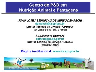 JOÃO JOSÉ ASSUMPÇÃO DE ABREU DEMARCHI [email_address] Diretor Técnico de Divisão / CPDNAP (19) 3466-9410 / 9479 / 9488 ALEXANDRE BERNDT [email_address] Diretor Técnico de Serviço / LRCAC (19) 3466-9429 Página institucional:  www.iz.sp.gov.br Centro de P&D em Nutrição Animal e Pastagens 