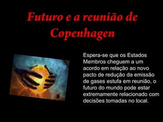 Futuro e a reunião de CopenhagenEspera-se que os Estados Membros cheguem a um acordo em relação ao novo pacto de redução da emissão de gases estufa em reunião, o futuro do mundo pode estar extremamente relacionado com decisões tomadas no local. 