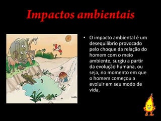 Impactos ambientaisO impacto ambiental é um desequilíbrio provocado pelo choque da relação do homem com o meio ambiente, surgiu a partir da evolução humana, ou seja, no momento em que o homem começou a evoluir em seu modo de vida.Impacto SocialAs mudanças climáticas também influenciam no impacto social, pois algumas pessoas são vitimas de tragédias decorridas da mudança climáticas e seus impactos ambientais. É muito comum ouvirmos casos de vítimas de  desmoronamento, enchentes, incêndios, terremotos, furacões, entre outros.