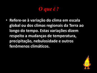 O que é ?Refere-se à variação do clima em escala global ou dos climas regionais da Terra ao longo do tempo. Estas variações dizem respeito a mudanças de temperatura, precipitação, nebulosidade e outros fenômenos climáticos.