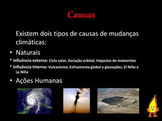 Causas	Existem dois tipos de causas de mudanças climáticas:Naturais* Influência externa: Ciclo solar, Variação orbital, Impactos de meteoritos* Influência Interna: Vulcanismo, Esfriamento global e glaciações, El Niño e La NiñaAções Humanas