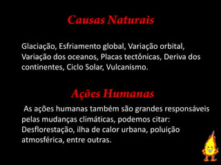 Causas NaturaisGlaciação, Esfriamento global, Variação orbital, Variação dos oceanos, Placas tectônicas, Deriva dos continentes, Ciclo Solar, Vulcanismo.Ações HumanasAs ações humanas também são grandes responsáveis pelas mudanças climáticas, podemos citar: Desflorestação, ilha de calor urbana, poluição atmosférica, entre outras.